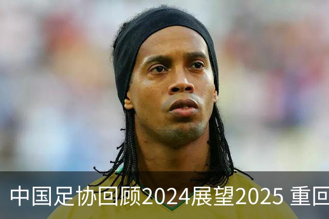 中国足协回顾2024展望2025 重回正轨重新出发